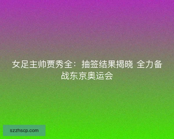 女足主帅贾秀全：抽签结果揭晓 全力备战东京奥运会