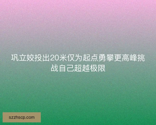 巩立姣投出20米仅为起点勇攀更高峰挑战自己超越极限