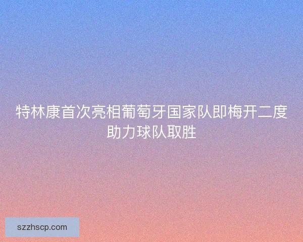特林康首次亮相葡萄牙国家队即梅开二度助力球队取胜